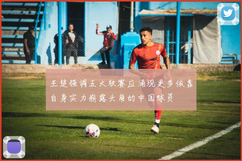 王楚强调五大联赛应涌现更多依靠自身实力崭露头角的中国球员