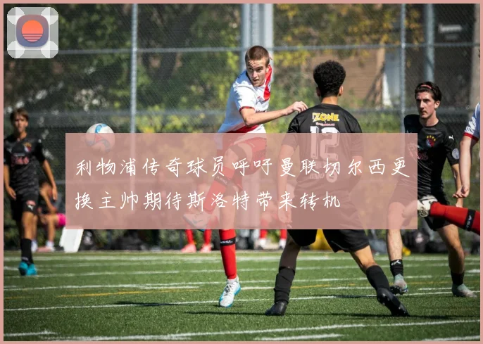 利物浦传奇球员呼吁曼联切尔西更换主帅期待斯洛特带来转机