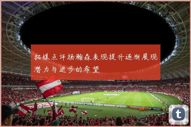拓媒点评杨瀚森表现提升逐渐展现潜力与进步的希望