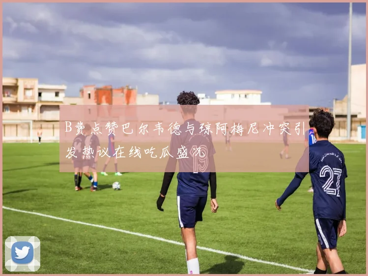 B费点赞巴尔韦德与琼阿梅尼冲突引发热议在线吃瓜盛况