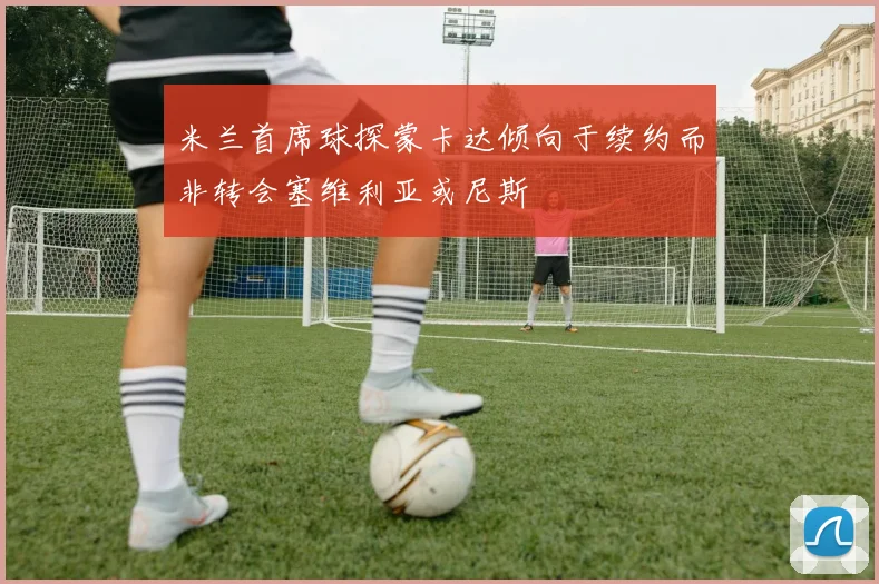 米兰首席球探蒙卡达倾向于续约而非转会塞维利亚或尼斯