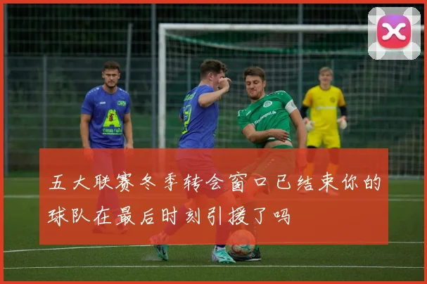 五大联赛冬季转会窗口已结束你的球队在最后时刻引援了吗