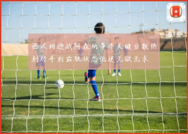 西汉姆迎战阿森纳争夺关键分数热刺对手利兹联状态低迷无欲无求