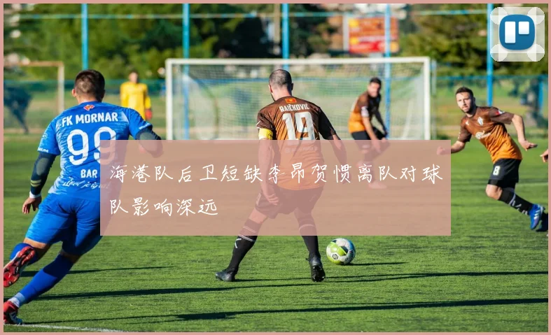 海港队后卫短缺李昂贺惯离队对球队影响深远