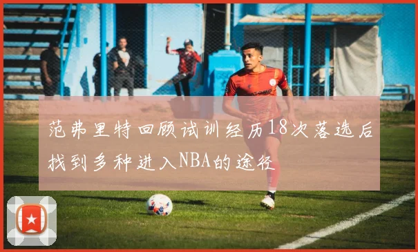 范弗里特回顾试训经历18次落选后找到多种进入NBA的途径