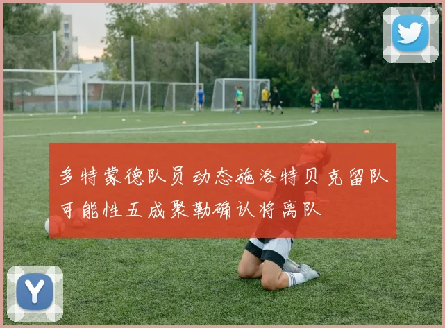 多特蒙德队员动态施洛特贝克留队可能性五成聚勒确认将离队