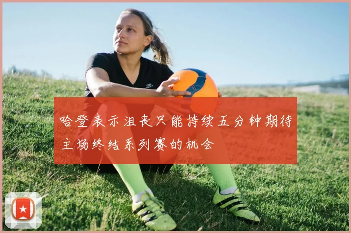 哈登表示沮丧只能持续五分钟期待主场终结系列赛的机会